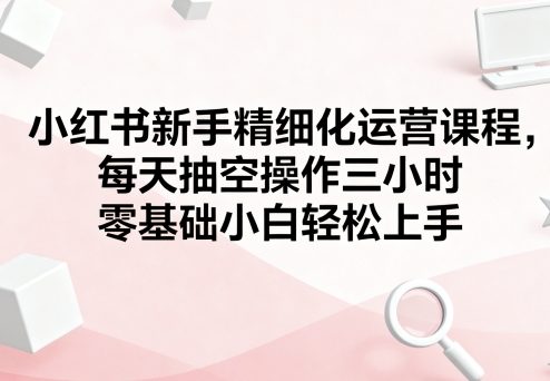 小红书新手精细化运营课程，每天抽空操作三小时，零基础小白轻松上手_创副业