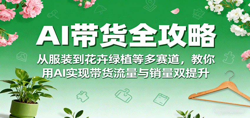 AI带货全攻略，从服装到花卉绿植等多赛道，教你用AI实现带货流量与销量双提升_创副业