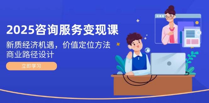 2025咨询服务变现课：新质经济机遇，价值定位方法，商业路径设计_创副业
